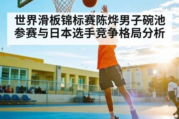 世界滑板锦标赛陈烨男子碗池参赛与日本选手竞争格局分析